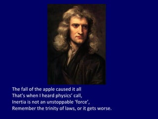 The fall of the apple caused it all That’s when I heard physics’ call, Inertia is not an unstoppable ‘force’, Remember the trinity of laws, or it gets worse. 