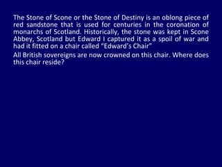 The Stone of Scone or the Stone of Destiny is an oblong piece of red sandstone that is used for centuries in the coronation of monarchs of Scotland. Historically, the stone was kept in Scone Abbey, Scotland but Edward I captured it as a spoil of war and had it fitted on a chair called “Edward’s Chair” All British sovereigns are now crowned on this chair. Where does this chair reside? 
