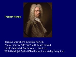 Baroque was where my music flowed, People sing my “Messiah” with heads bowed, Haydn, Mozart & Beethoven  – I inspired, With Hallelujah & the UEFA theme, immortality I acquired. Fredrich Handel 