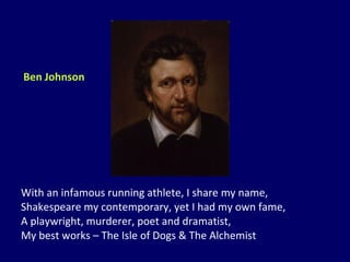 With an infamous running athlete, I share my name, Shakespeare my contemporary, yet I had my own fame, A playwright, murderer, poet and dramatist, My best works – The Isle of Dogs & The Alchemist Ben Johnson 