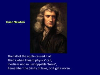 The fall of the apple caused it all That’s when I heard physics’ call, Inertia is not an unstoppable ‘force’, Remember the trinity of laws, or it gets worse. Isaac Newton 
