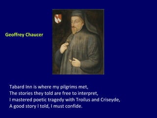 Tabard Inn is where my pilgrims met, The stories they told are free to interpret, I mastered poetic tragedy with Troilus and Criseyde, A good story I told, I must confide. Geoffrey Chaucer 
