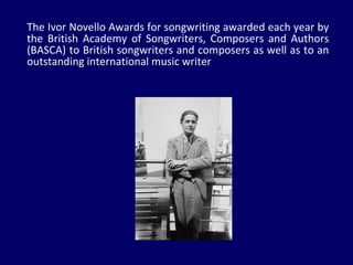 The Ivor Novello Awards for songwriting awarded each year by the British Academy of Songwriters, Composers and Authors (BASCA) to British songwriters and composers as well as to an outstanding international music writer 