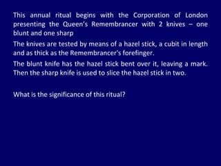 This annual ritual begins with the Corporation of London presenting the Queen’s Remembrancer with 2 knives – one blunt and one sharp The knives are tested by means of a hazel stick, a cubit in length and as thick as the Remembrancer's forefinger.  The blunt knife has the hazel stick bent over it, leaving a mark. Then the sharp knife is used to slice the hazel stick in two.  What is the significance of this ritual? 