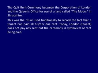 The Quit Rent Ceremony between the Corporation of London and the Queen’s Office for use of a land called “The Moors” in Shropshire. This was the ritual used traditionally to record the fact that a tenant had paid all his/her due rent. Today, London (tenant) does not pay any rent but the ceremony is symbolical of rent being paid.  
