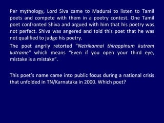 Per mythology, Lord Siva came to Madurai to listen to Tamil poets and compete with them in a poetry contest. One Tamil poet confronted Shiva and argued with him that his poetry was not perfect. Shiva was angered and told this poet that he was not qualified to judge his poetry.  The poet angrily retorted “ Netrikannai thirappinum kutram kutrame”  which means “Even if you open your third eye, mistake is a mistake”. This poet’s name came into public focus during a national crisis that unfolded in TN/Karnataka in 2000. Which poet?  