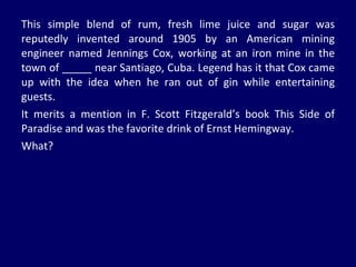 This simple blend of rum, fresh lime juice and sugar was reputedly invented around 1905 by an American mining engineer named Jennings Cox, working at an iron mine in the town of _____ near Santiago, Cuba. Legend has it that Cox came up with the idea when he ran out of gin while entertaining guests.  It merits a mention in F. Scott Fitzgerald’s book This Side of Paradise and was the favorite drink of Ernst Hemingway.  What? 