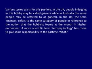 Various terms exists for this pastime. In the UK, people indulging in this hobby may be called  grizzers  while in Australia the same people may be referred to as  gunzels . In the US, the term ‘foamers’ refers to the same category of people in reference to the notion that the hobbyist foams at the mouth in his/her excitement. A more scientific term ‘ferroequinology’ has come to give some respectability to the pastime. What? 