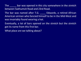 The _____ bar was opened in this city somewhere in the stretch between Sukhumvit Road and 23rd Road. The bar was named after T.G. ____ Edwards, a retired African American airman who fancied himself to be in the Mid-West and was invariably found wearing a hat. Eventually, a lot of bars opened on the stretch but the stretch got its name from this first bar. What place are we talking about? 