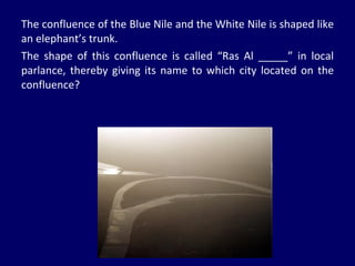 The confluence of the Blue Nile and the White Nile is shaped like an elephant’s trunk. The shape of this confluence is called “Ras Al _____” in local parlance, thereby giving its name to which city located on the confluence? 