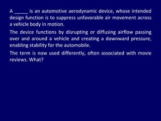 A _____ is an automotive aerodynamic device, whose intended design function is to suppress unfavorable air movement across a vehicle body in motion.  The device functions by disrupting or diffusing airflow passing over and around a vehicle and creating a downward pressure, enabling stability for the automobile. The term is now used differently, often associated with movie reviews. What? 