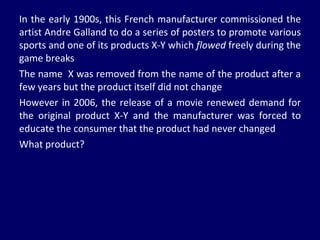 In the early 1900s, this French manufacturer commissioned the artist Andre Galland to do a series of posters to promote various sports and one of its products X-Y which  flowed  freely during the game breaks The name  X was removed from the name of the product after a few years but the product itself did not change However in 2006, the release of a movie renewed demand for the original product X-Y and the manufacturer was forced to educate the consumer that the product had never changed What product? 
