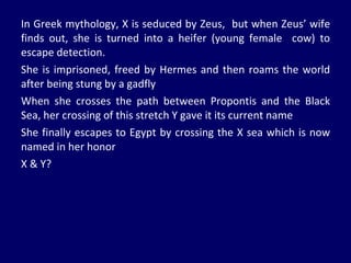 In Greek mythology, X is seduced by Zeus,  but when Zeus’ wife finds out, she is turned into a heifer (young female  cow) to escape detection. She is imprisoned, freed by Hermes and then roams the world after being stung by a gadfly When she crosses the path between Propontis and the Black Sea, her crossing of this stretch Y gave it its current name She finally escapes to Egypt by crossing the X sea which is now named in her honor X & Y? 
