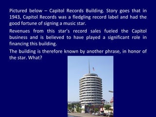Pictured below – Capitol Records Building. Story goes that in 1943, Capitol Records was a fledgling record label and had the good fortune of signing a music star. Revenues from this star’s record sales fueled the Capitol business and is believed to have played a significant role in financing this building. The building is therefore known by another phrase, in honor of the star. What? 