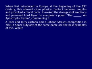 When first introduced in Europe at the beginning of the 19 th  century, this allowed close physical contact between couples and provoked a moral panic. It evoked the strongest of emotions and provoked Lord Byron to compose a poem “The _____: An Apostrophic Hymn”, condemning it.  A Tom and Jerry cartoon and a Johann Strauss composition in 2001:A Space Odyssey of the same name are the best examples of this. What? 