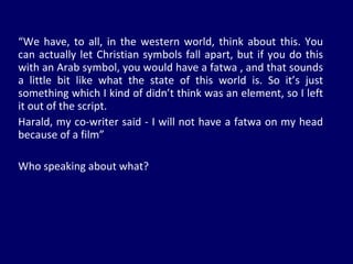 “ We have, to all, in the western world, think about this. You can actually let Christian symbols fall apart, but if you do this with an Arab symbol, you would have a fatwa , and that sounds a little bit like what the state of this world is. So it’s just something which I kind of didn’t think was an element, so I left it out of the script. Harald, my co-writer said - I will not have a fatwa on my head because of a film” Who speaking about what? 