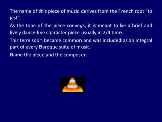 The name of this piece of music derives from the French root “to jest”.  As the tone of the piece conveys, it is meant to be a brief and lively dance-like character piece usually in 2/4 time.  This term soon became common and was included as an integral part of every Baroque suite of music.  Name the piece and the composer. 