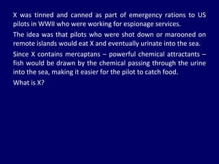 X was tinned and canned as part of emergency rations to US pilots in WWII who were working for espionage services. The idea was that pilots who were shot down or marooned on remote islands would eat X and eventually urinate into the sea.  Since X contains mercaptans – powerful chemical attractants – fish would be drawn by the chemical passing through the urine into the sea, making it easier for the pilot to catch food.  What is X? 