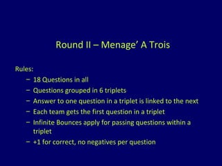 Round II – Menage’ A Trois Rules: 18 Questions in all Questions grouped in 6 triplets Answer to one question in a triplet is linked to the next Each team gets the first question in a triplet Infinite Bounces apply for passing questions within a triplet +1 for correct, no negatives per question 