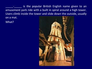 _____-_____ is the popular British English name given to an amusement park ride with a built in spiral around a high tower. Users climb inside the tower and slide down the outside, usually on a mat.  What? 