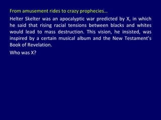 From amusement rides to crazy prophecies… Helter Skelter was an apocalyptic war predicted by X, in which he said that rising racial tensions between blacks and whites would lead to mass destruction. This vision, he insisted, was inspired by a certain musical album and the New Testament’s Book of Revelation. Who was X? 