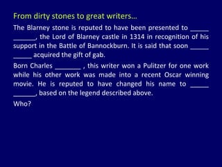 From dirty stones to great writers… The Blarney stone is reputed to have been presented to _____ ______, the Lord of Blarney castle in 1314 in recognition of his support in the Battle of Bannockburn. It is said that soon _____ _____ acquired the gift of gab. Born Charles _______ , this writer won a Pulitzer for one work while his other work was made into a recent Oscar winning movie. He is reputed to have changed his name to _____ ______, based on the legend described above.  Who? 