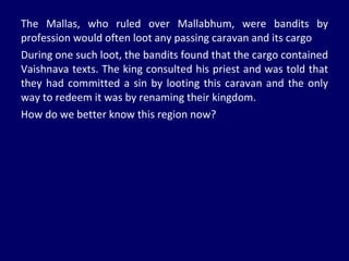 The Mallas, who ruled over Mallabhum, were bandits by profession would often loot any passing caravan and its cargo During one such loot, the bandits found that the cargo contained Vaishnava texts. The king consulted his priest and was told that they had committed a sin by looting this caravan and the only way to redeem it was by renaming their kingdom. How do we better know this region now? 