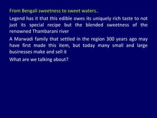 From Bengali sweetness to sweet waters.. Legend has it that this edible owes its uniquely rich taste to not just its special recipe but the blended sweetness of the renowned Thambarani river A Marwadi family that settled in the region 300 years ago may have first made this item, but today many small and large businesses make and sell it What are we talking about? 