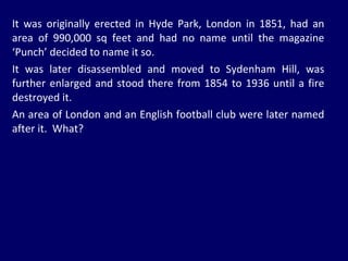 It was originally erected in Hyde Park, London in 1851, had an area of 990,000 sq feet and had no name until the magazine ‘Punch’ decided to name it so. It was later disassembled and moved to Sydenham Hill, was further enlarged and stood there from 1854 to 1936 until a fire destroyed it.  An area of London and an English football club were later named after it.  What? 