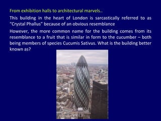 From exhibition halls to architectural marvels.. This building in the heart of London is sarcastically referred to as “Crystal Phallus” because of an obvious resemblance  However, the more common name for the building comes from its resemblance to a fruit that is similar in form to the cucumber – both being members of species Cucumis Sativus. What is the building better known as? 