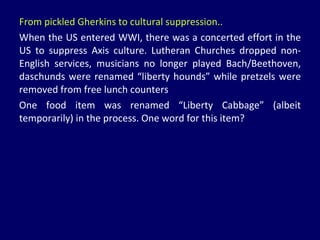 From pickled Gherkins to cultural suppression.. When the US entered WWI, there was a concerted effort in the US to suppress Axis culture. Lutheran Churches dropped non-English services, musicians no longer played Bach/Beethoven, daschunds were renamed “liberty hounds” while pretzels were removed from free lunch counters One food item was renamed “Liberty Cabbage” (albeit temporarily) in the process. One word for this item? 