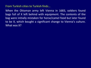 From Turkish cities to Turkish finds… When the Ottoman army left Vienna in 1683, soldiers found bags full of X left behind with equipment. The contents of the bag were initially mistaken for horse/camel food but later found to be X, which bought a significant change to Vienna’s culture. What was X? 