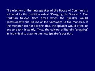 The election of the new speaker of the House of Commons is followed by the tradition called “Dragging the Speaker”. The tradition follows from times when the Speaker would communicate the whims of the Commons to the monarch. If the monarch did not like the idea, the Speaker would often be put to death instantly. Thus, the culture of literally ‘dragging’ an individual to assume the new Speaker’s position. 