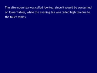 The afternoon tea was called low tea, since it would be consumed on lower tables, while the evening tea was called high tea due to the taller tables 