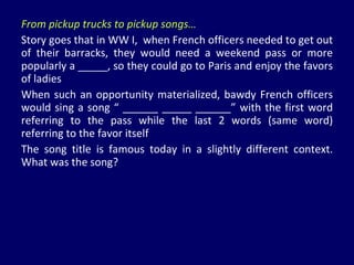 From pickup trucks to pickup songs… Story goes that in WW I,  when French officers needed to get out of their barracks, they would need a weekend pass or more popularly a _____, so they could go to Paris and enjoy the favors of ladies When such an opportunity materialized, bawdy French officers would sing a song “ ______ _____ ______” with the first word referring to the pass while the last 2 words (same word) referring to the favor itself  The song title is famous today in a slightly different context. What was the song? 