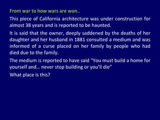 From war to how wars are won.. This piece of California architecture was under construction for almost 38 years and is reported to be haunted.  It is said that the owner, deeply saddened by the deaths of her daughter and her husband in 1881 consulted a medium and was informed of a curse placed on her family by people who had died due to the family. The medium is reported to have said “You must build a home for yourself and… never stop building or you’ll die” What place is this? 