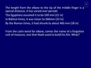 The length from the elbow to the tip of the middle finger is a special distance. It has varied over periods The Egyptians assumed it to be 530 mm (21 in) In Biblical times, it was closer to 560mm (22 in) By the Roman times, it had shrunk to about 460 mm (18 in) From the Latin word for elbow, comes the name of a forgotten unit of measure, one that Noah used to build his Ark. What? * 