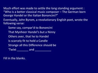 Much effort was made to settle the long standing argument : “Who is a better classical music composer – The German born George Handel or the Italian Bononcini?”  Eventually, John Byrom, a revolutionary English poet, wrote the following verse: Some say, compar'd to Bononcini That Mynheer Handel's but a Ninny Others aver, that he to Handel Is scarcely fit to hold a Candle Strange all this Difference should be 'Twixt _______ and __________ Fill in the blanks. 