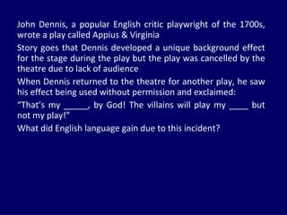 John Dennis, a popular English critic playwright of the 1700s, wrote a play called Appius & Virginia Story goes that Dennis developed a unique background effect for the stage during the play but the play was cancelled by the theatre due to lack of audience When Dennis returned to the theatre for another play, he saw his effect being used without permission and exclaimed: “ That’s my _____, by God! The villains will play my ____ but not my play!” What did English language gain due to this incident? 
