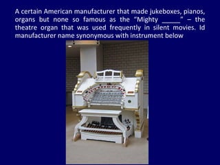 A certain American manufacturer that made jukeboxes, pianos, organs but none so famous as the “Mighty _____” – the theatre organ that was used frequently in silent movies. Id manufacturer name synonymous with instrument below 