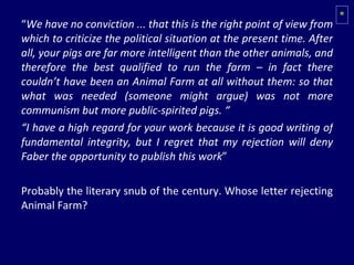 “ We have no conviction ... that this is the right point of view from which to criticize the political situation at the present time. After all, your pigs are far more intelligent than the other animals, and therefore the best qualified to run the farm – in fact there couldn’t have been an Animal Farm at all without them: so that what was needed (someone might argue) was not more communism but more public-spirited pigs. “ “ I have a high regard for your work because it is good writing of fundamental integrity, but I regret that my rejection will deny Faber the opportunity to publish this work ” Probably the literary snub of the century. Whose letter rejecting Animal Farm? * 