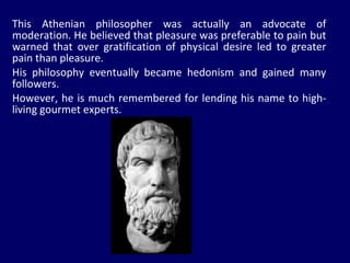 This Athenian philosopher was actually an advocate of moderation. He believed that pleasure was preferable to pain but warned that over gratification of physical desire led to greater pain than pleasure.  His philosophy eventually became hedonism and gained many followers.  However, he is much remembered for lending his name to high-living gourmet experts.  