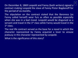 On December 8, 1869 Leopold and Fanny (both writers) signed a contract making Leopold the slave of Fanny Pistor Bogdanoff for the period of six months.  The stipulation on the contract stated that the Baroness (as Fanny called herself) wear furs as often as possible especially when she was in a bad mood. Leopold would be disguised as a servant and travel in the 3 rd  class while Fanny would travel in the 1 st  class.  The real life contract served as the base for a novel in which the character represented by Fanny acquired a lover to arouse jealousy in the character represented by Leopold. What is the significance of this story? * 