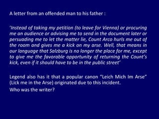 A letter from an offended man to his father : ‘ Instead of taking my petition (to leave for Vienna) or procuring me an audience or advising me to send in the document later or persuading me to let the matter lie, Count Arco hurls me out of the room and gives me a kick on my arse. Well, that means in our language that Salzburg is no longer the place for me, except to give me the favorable opportunity of returning the Count’s kick, even if it should have to be in the public street’ Legend also has it that a popular canon “Leich Mich Im Arse” (Lick me in the Arse) originated due to this incident.  Who was the writer? 