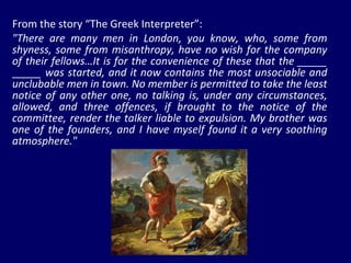 From the story “The Greek Interpreter”: "There are many men in London, you know, who, some from shyness, some from misanthropy, have no wish for the company of their fellows…It is for the convenience of these that the _____ _____ was started, and it now contains the most unsociable and unclubable men in town. No member is permitted to take the least notice of any other one, no talking is, under any circumstances, allowed, and three offences, if brought to the notice of the committee, render the talker liable to expulsion. My brother was one of the founders, and I have myself found it a very soothing atmosphere." 