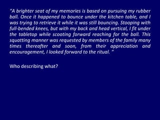“ A brighter seat of my memories is based on pursuing my rubber ball. Once it happened to bounce under the kitchen table, and I was trying to retrieve it while it was still bouncing. Stooping with full-bended knees, but with my back and head vertical, I fit under the tabletop while scooting forward reaching for the ball. This squatting manner was requested by members of the family many times thereafter and soon, from their appreciation and encouragement, I looked forward to the ritual. “ Who describing what? 
