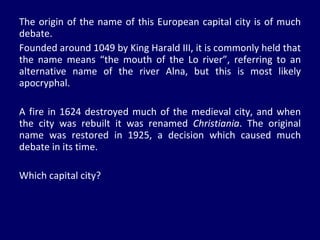 The origin of the name of this European capital city is of much debate.  Founded around 1049 by King Harald III, it is commonly held that the name means “the mouth of the Lo river”, referring to an alternative name of the river Alna, but this is most likely apocryphal.  A fire in 1624 destroyed much of the medieval city, and when the city was rebuilt it was renamed  Christiania . The original name was restored in 1925, a decision which caused much debate in its time.  Which capital city? 