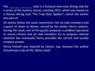 The _______ _______ Club is a fictional men-only dining club for a series of 66 mystery stories, starting 1971, which was based on a literary dining club “The Trap Door Spiders”, which the author was part of.  All stories follow the same convention: the six club members and a guest sit down to dinner, served by the waiter Henry Jackson. During the meal, one of the guests proposes a problem (personal or actual crimes) and all club members try to propose rational solutions but eventually Henry provides the correct and usually simplest answer.  Henry himself was inspired by Jeeves, esp. because the author himself was a fan of PG. Which club? 