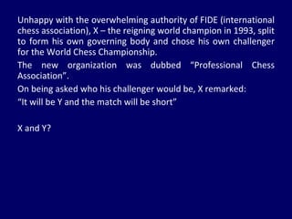 Unhappy with the overwhelming authority of FIDE (international chess association), X – the reigning world champion in 1993, split to form his own governing body and chose his own challenger for the World Chess Championship. The new organization was dubbed “Professional Chess Association”. On being asked who his challenger would be, X remarked: “ It will be Y and the match will be short” X and Y?  