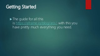 Getting Started
 The guide for all this
is https://aframe.io/blog/arjs/, with this you
have pretty much everything you need.
 